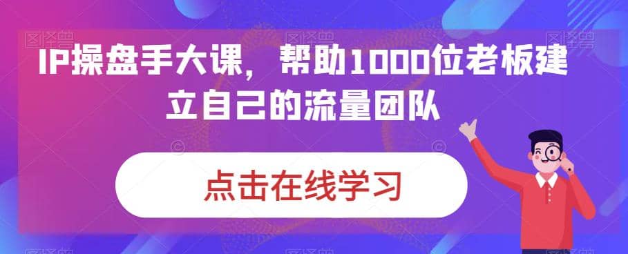 IP-操盘手大课，帮助1000位老板建立自己的流量团队（13节课）搞钱吧-网创项目资源站-副业项目-创业项目-搞钱项目搞钱吧