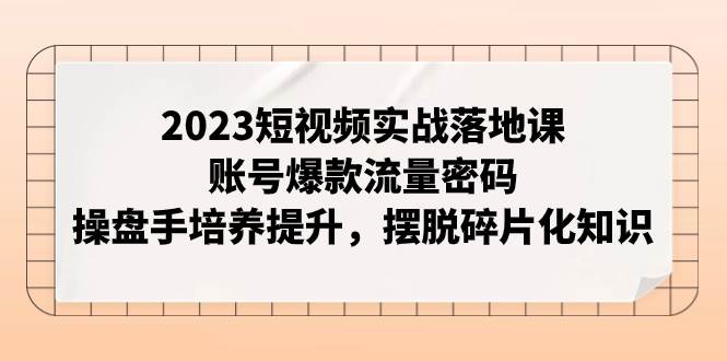 2023短视频实战落地课，账号爆款流量密码，操盘手培养提升，摆脱碎片化知识搞钱吧-网创项目资源站-副业项目-创业项目-搞钱项目搞钱吧