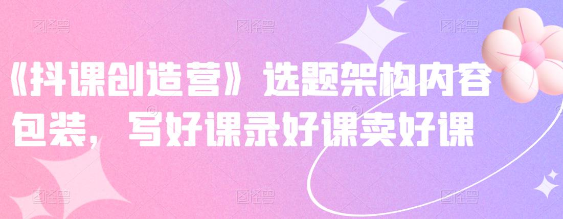 《抖课创造营》选题架构内容包装，写好课录好课卖好课搞钱吧-网创项目资源站-副业项目-创业项目-搞钱项目搞钱吧