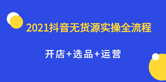 2021抖音无货源实操全流程，开店+选品+运营，全职兼职都可操作搞钱吧-网创项目资源站-副业项目-创业项目-搞钱项目搞钱吧