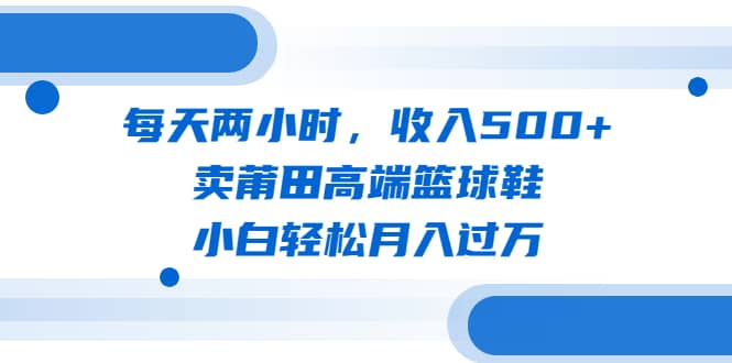 每天两小时，收入500+，卖莆田高端篮球鞋，小白轻松月入过万（教程+素材）搞钱吧-网创项目资源站-副业项目-创业项目-搞钱项目搞钱吧