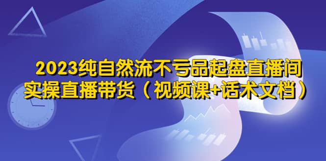 2023纯自然流不亏品起盘直播间，实操直播带货（视频课+话术文档）搞钱吧-网创项目资源站-副业项目-创业项目-搞钱项目搞钱吧