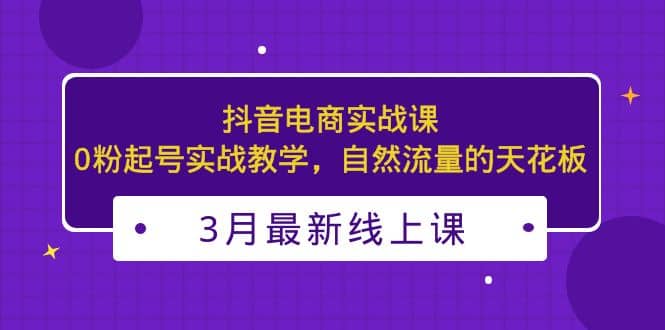 3月最新抖音电商实战课：0粉起号实战教学，自然流量的天花板搞钱吧-网创项目资源站-副业项目-创业项目-搞钱项目搞钱吧