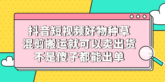 抖音短视频好物种草，混剪搬运就可以卖出货，不是傻子都能出单搞钱吧-网创项目资源站-副业项目-创业项目-搞钱项目搞钱吧