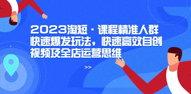 2023淘短·课程精准人群快速爆发玩法，快速高效自创视频及全店运营思维搞钱吧-网创项目资源站-副业项目-创业项目-搞钱项目搞钱吧