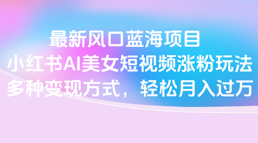 最新风口蓝海项目，小红书AI美女短视频涨粉玩法，多种变现方式轻松月入过万搞钱吧-网创项目资源站-副业项目-创业项目-搞钱项目搞钱吧
