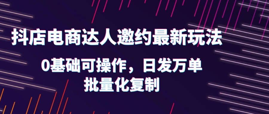 抖店电商达人邀约最新玩法，0基础可操作，日发万单，批量化复制搞钱吧-网创项目资源站-副业项目-创业项目-搞钱项目搞钱吧