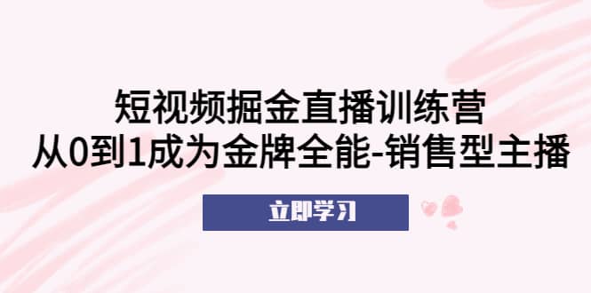 短视频掘金直播训练营：从0到1成为金牌全能-销售型主播搞钱吧-网创项目资源站-副业项目-创业项目-搞钱项目搞钱吧