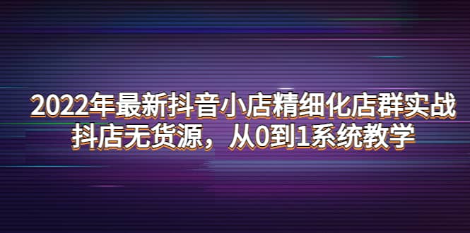 2022年最新抖音小店精细化店群实战，抖店无货源，从0到1系统教学搞钱吧-网创项目资源站-副业项目-创业项目-搞钱项目搞钱吧