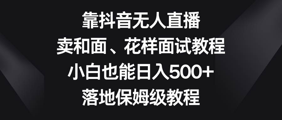 靠抖音无人直播，卖和面、花样面试教程，小白也能日入500+，落地保姆级教程搞钱吧-网创项目资源站-副业项目-创业项目-搞钱项目搞钱吧