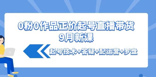0粉0作品正价起号直播带货9月新课：起号技术+答疑+配运营+罗盘搞钱吧-网创项目资源站-副业项目-创业项目-搞钱项目搞钱吧