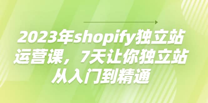 2023年shopify独立站运营课，7天让你独立站从入门到精通搞钱吧-网创项目资源站-副业项目-创业项目-搞钱项目搞钱吧