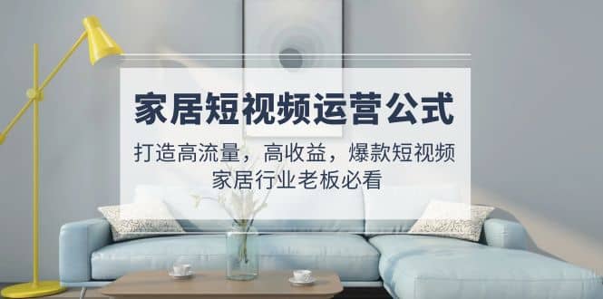 家居短视频运营公式：打造高流量，高收益，爆款短视频 家居行业老板必看搞钱吧-网创项目资源站-副业项目-创业项目-搞钱项目搞钱吧