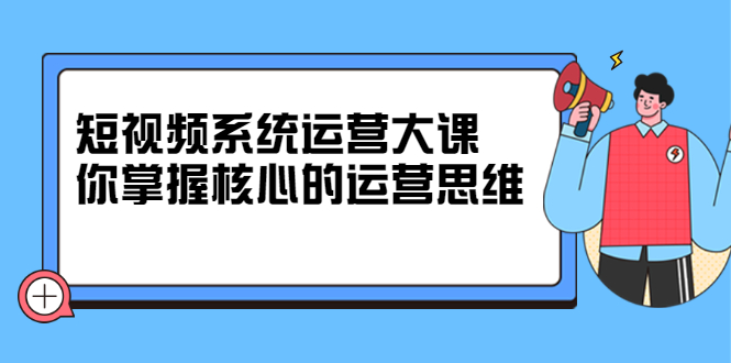 短视频系统运营大课，你掌握核心的运营思维 价值7800元搞钱吧-网创项目资源站-副业项目-创业项目-搞钱项目搞钱吧