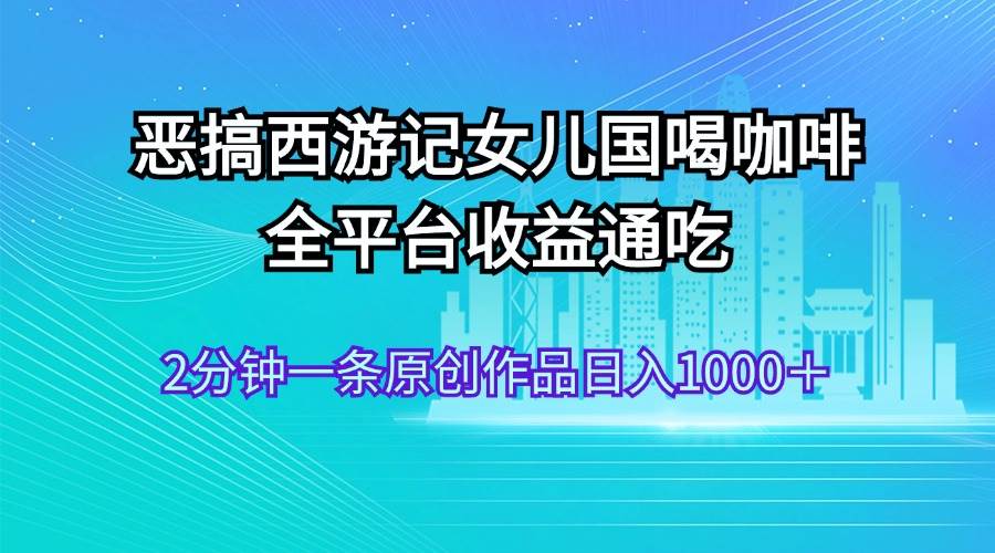 恶搞西游记女儿国喝咖啡 全平台收益通吃 2分钟一条原创作品日入1000＋搞钱吧-网创项目资源站-副业项目-创业项目-搞钱项目搞钱吧